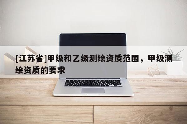 [江蘇省]甲級和乙級測繪資質范圍，甲級測繪資質的要求