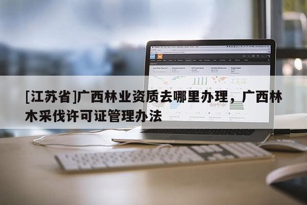 [江蘇省]廣西林業(yè)資質(zhì)去哪里辦理，廣西林木采伐許可證管理辦法