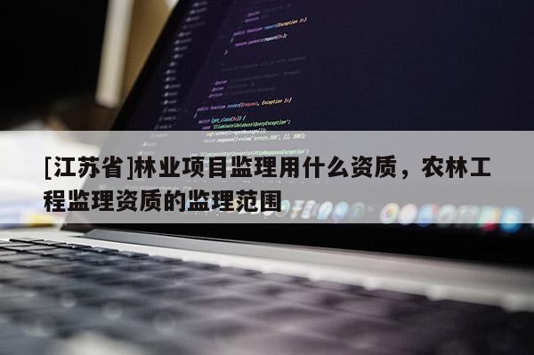 [江蘇省]林業項目監理用什么資質，農林工程監理資質的監理范圍
