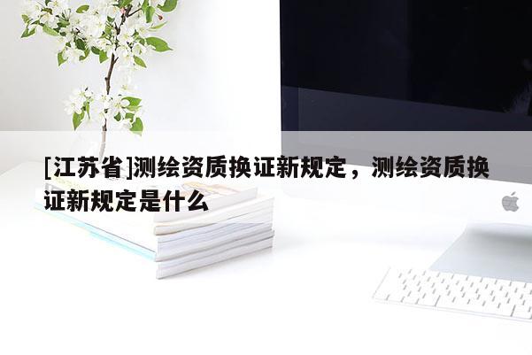 [江蘇省]測繪資質換證新規定，測繪資質換證新規定是什么