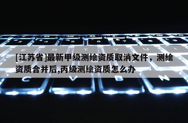 [江蘇省]最新甲級測繪資質取消文件，測繪資質合并后,丙級測繪資質怎么辦