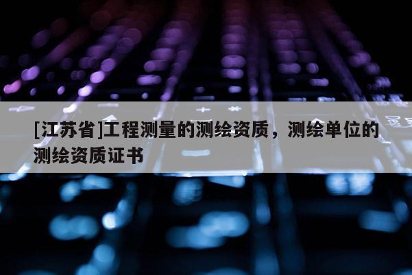 [江蘇省]工程測量的測繪資質，測繪單位的測繪資質證書
