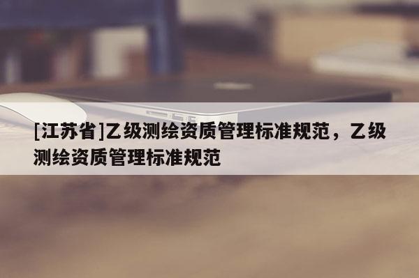 [江蘇省]乙級(jí)測(cè)繪資質(zhì)管理標(biāo)準(zhǔn)規(guī)范，乙級(jí)測(cè)繪資質(zhì)管理標(biāo)準(zhǔn)規(guī)范