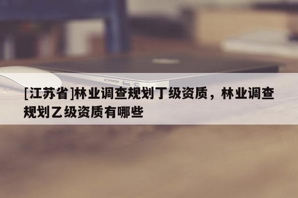 [江蘇省]林業調查規劃丁級資質，林業調查規劃乙級資質有哪些