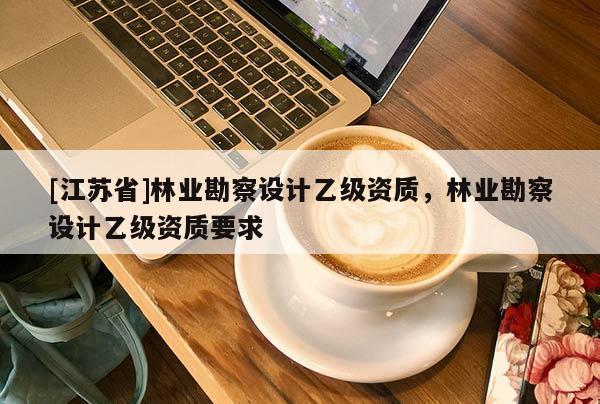 [江蘇省]林業(yè)勘察設(shè)計乙級資質(zhì)，林業(yè)勘察設(shè)計乙級資質(zhì)要求