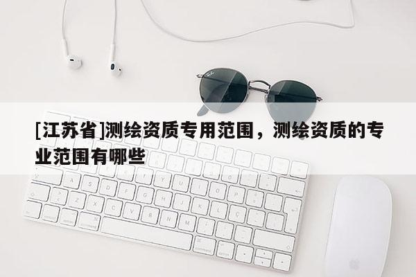 [江蘇省]測(cè)繪資質(zhì)專(zhuān)用范圍，測(cè)繪資質(zhì)的專(zhuān)業(yè)范圍有哪些
