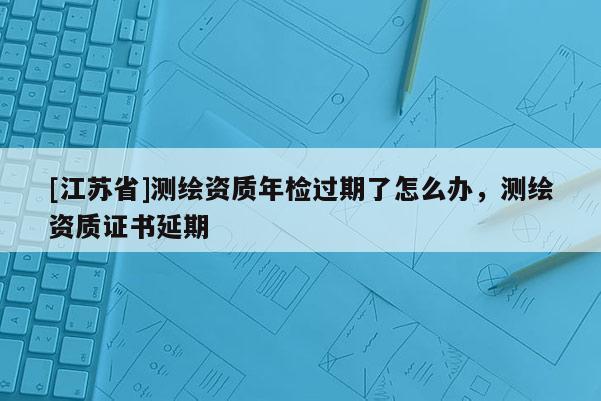 [江蘇省]測繪資質年檢過期了怎么辦，測繪資質證書延期