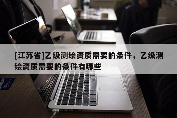 [江蘇省]乙級(jí)測(cè)繪資質(zhì)需要的條件，乙級(jí)測(cè)繪資質(zhì)需要的條件有哪些