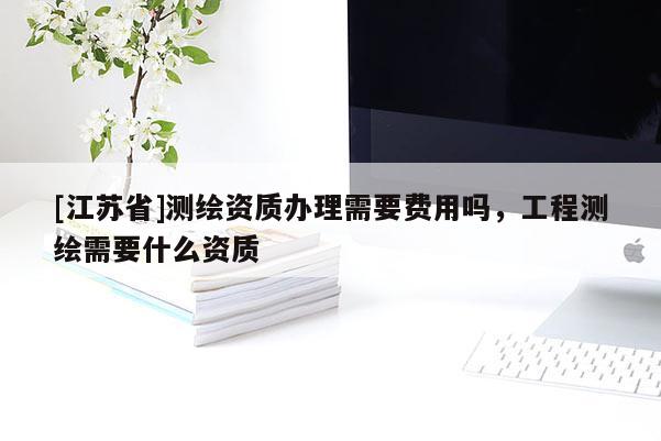 [江蘇省]測繪資質(zhì)辦理需要費用嗎，工程測繪需要什么資質(zhì)