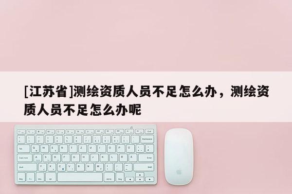 [江蘇省]測繪資質(zhì)人員不足怎么辦，測繪資質(zhì)人員不足怎么辦呢