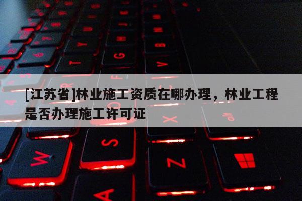 [江蘇省]林業施工資質在哪辦理，林業工程是否辦理施工許可證