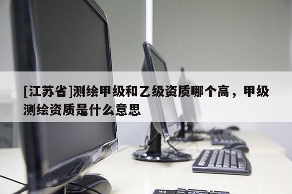 [江蘇省]測繪甲級和乙級資質(zhì)哪個(gè)高，甲級測繪資質(zhì)是什么意思