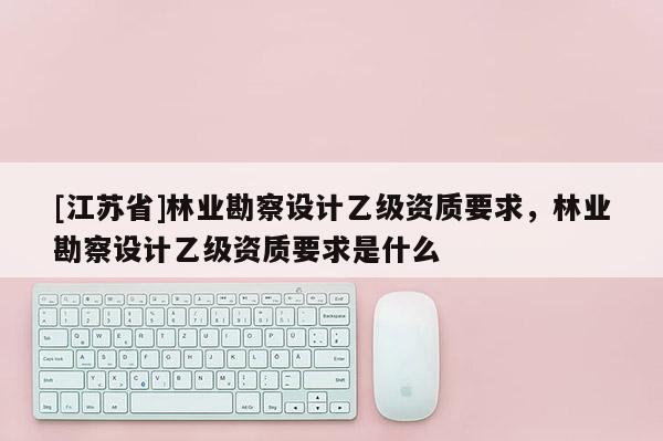 [江蘇省]林業勘察設計乙級資質要求，林業勘察設計乙級資質要求是什么