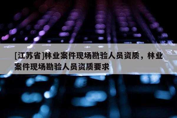 [江蘇省]林業案件現場勘驗人員資質，林業案件現場勘驗人員資質要求