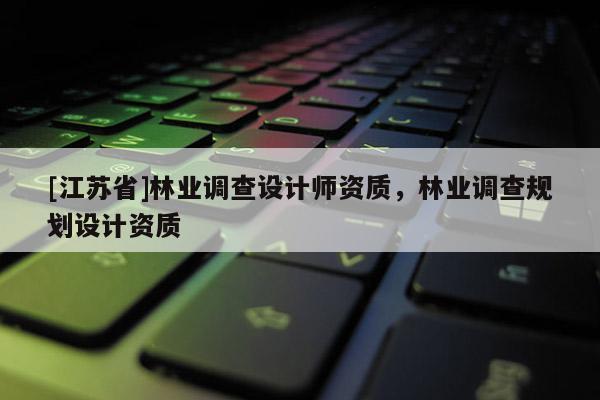 [江蘇省]林業(yè)調(diào)查設(shè)計(jì)師資質(zhì)，林業(yè)調(diào)查規(guī)劃設(shè)計(jì)資質(zhì)