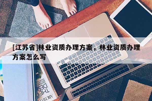 [江蘇省]林業(yè)資質(zhì)辦理方案，林業(yè)資質(zhì)辦理方案怎么寫
