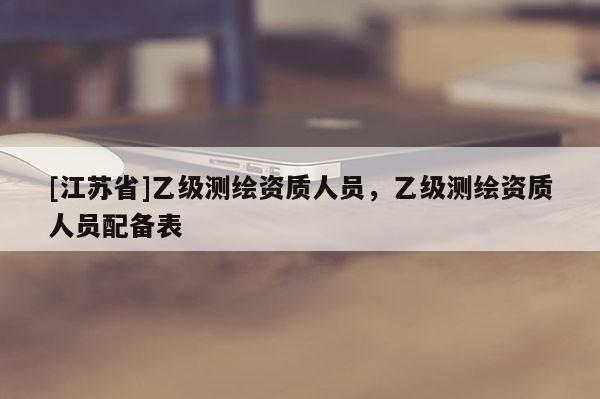 [江蘇省]乙級(jí)測(cè)繪資質(zhì)人員，乙級(jí)測(cè)繪資質(zhì)人員配備表