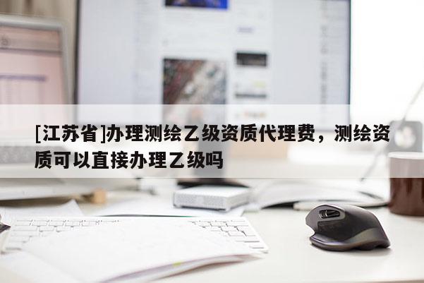 [江蘇省]辦理測繪乙級資質代理費，測繪資質可以直接辦理乙級嗎