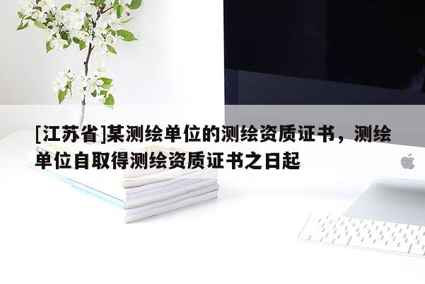 [江蘇省]某測繪單位的測繪資質(zhì)證書，測繪單位自取得測繪資質(zhì)證書之日起