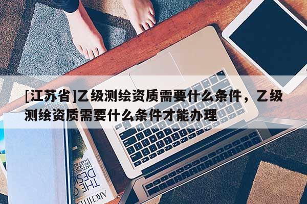 [江蘇省]乙級測繪資質需要什么條件，乙級測繪資質需要什么條件才能辦理