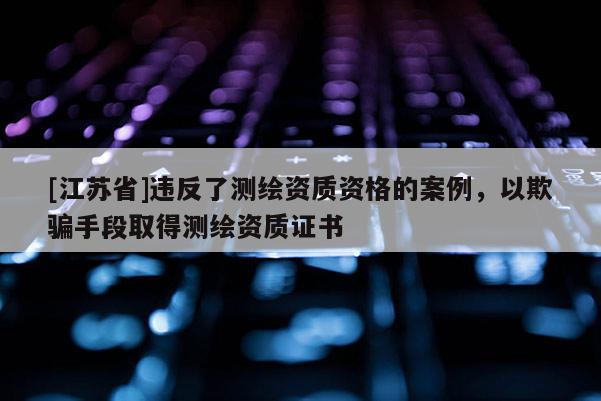 [江蘇省]違反了測(cè)繪資質(zhì)資格的案例，以欺騙手段取得測(cè)繪資質(zhì)證書(shū)