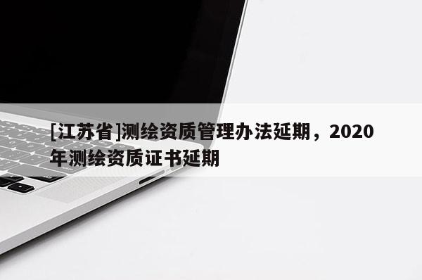 [江蘇省]測繪資質管理辦法延期，2020年測繪資質證書延期