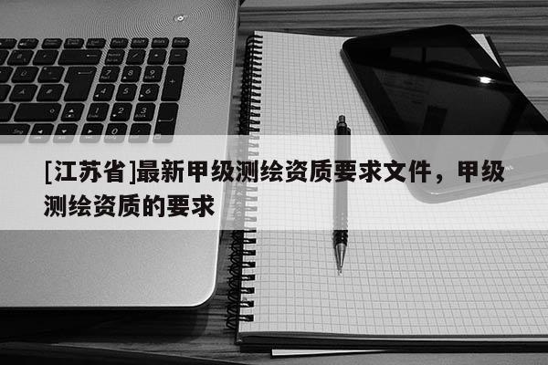 [江蘇省]最新甲級測繪資質(zhì)要求文件，甲級測繪資質(zhì)的要求