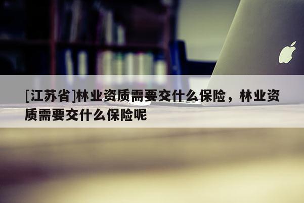 [江蘇省]林業資質需要交什么保險，林業資質需要交什么保險呢