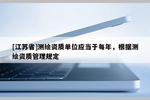 [江蘇省]測繪資質單位應當于每年，根據測繪資質管理規定