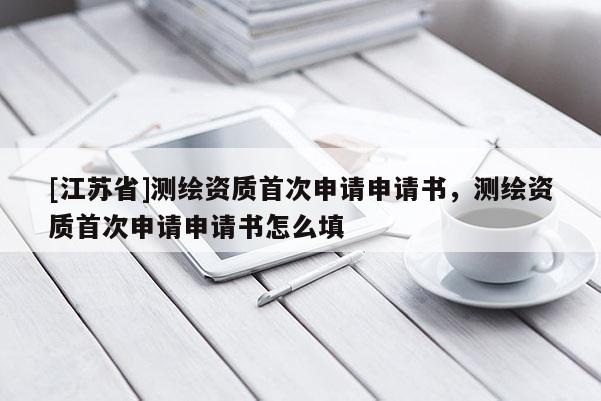 [江蘇省]測繪資質(zhì)首次申請申請書，測繪資質(zhì)首次申請申請書怎么填