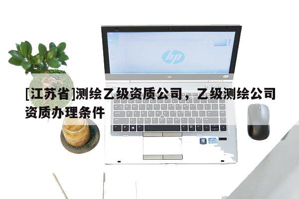 [江蘇省]測(cè)繪乙級(jí)資質(zhì)公司，乙級(jí)測(cè)繪公司資質(zhì)辦理?xiàng)l件