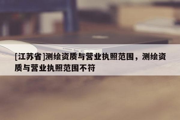 [江蘇省]測繪資質與營業執照范圍，測繪資質與營業執照范圍不符