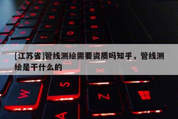 [江蘇省]管線測繪需要資質嗎知乎，管線測繪是干什么的