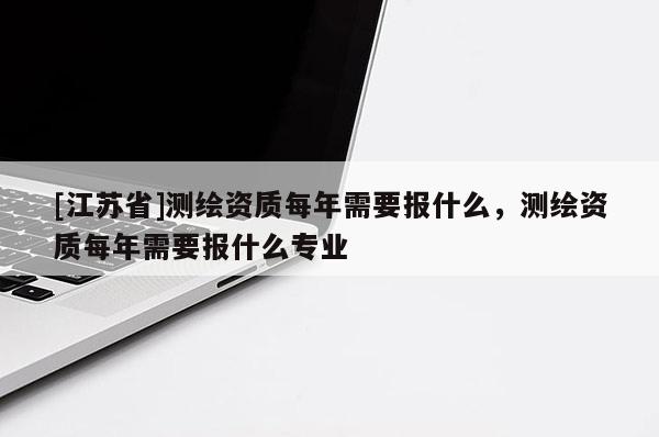 [江蘇省]測繪資質每年需要報什么，測繪資質每年需要報什么專業