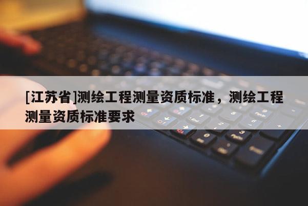 [江蘇省]測(cè)繪工程測(cè)量資質(zhì)標(biāo)準(zhǔn)，測(cè)繪工程測(cè)量資質(zhì)標(biāo)準(zhǔn)要求