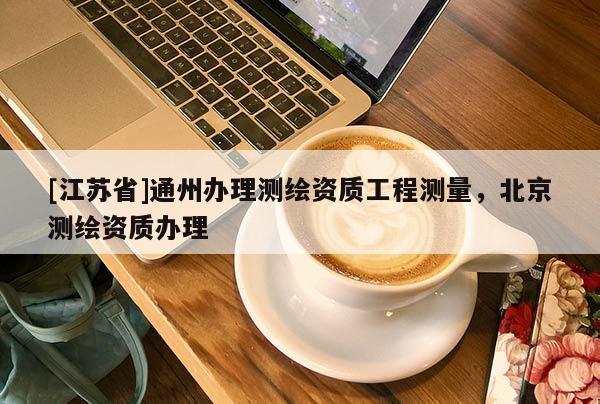 [江蘇省]通州辦理測繪資質工程測量，北京測繪資質辦理