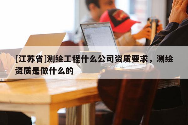 [江蘇省]測繪工程什么公司資質要求，測繪資質是做什么的