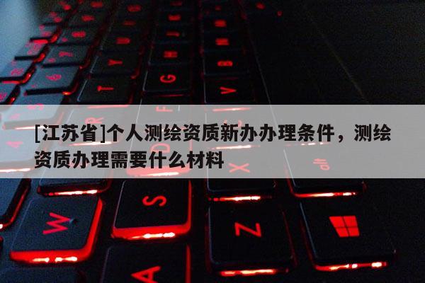 [江蘇省]個人測繪資質(zhì)新辦辦理條件，測繪資質(zhì)辦理需要什么材料