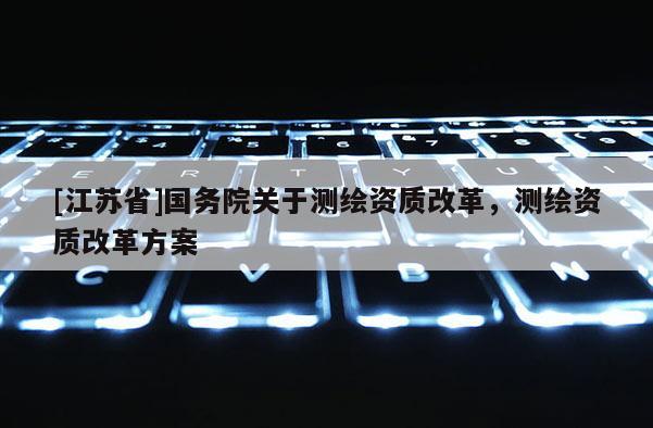 [江蘇省]國務院關于測繪資質(zhì)改革，測繪資質(zhì)改革方案
