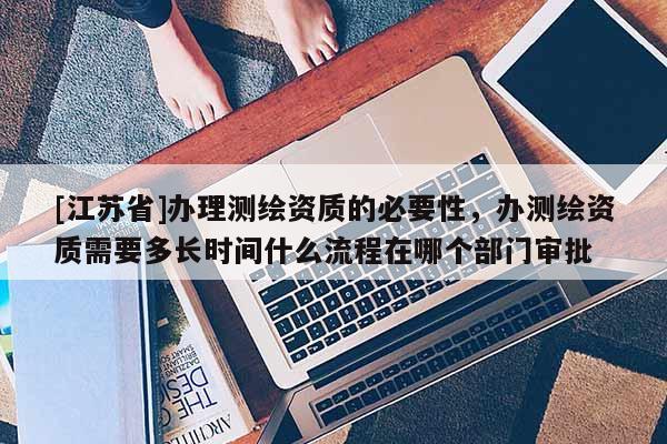 [江蘇省]辦理測(cè)繪資質(zhì)的必要性，辦測(cè)繪資質(zhì)需要多長(zhǎng)時(shí)間什么流程在哪個(gè)部門(mén)審批