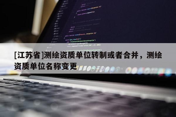 [江蘇省]測(cè)繪資質(zhì)單位轉(zhuǎn)制或者合并，測(cè)繪資質(zhì)單位名稱變更