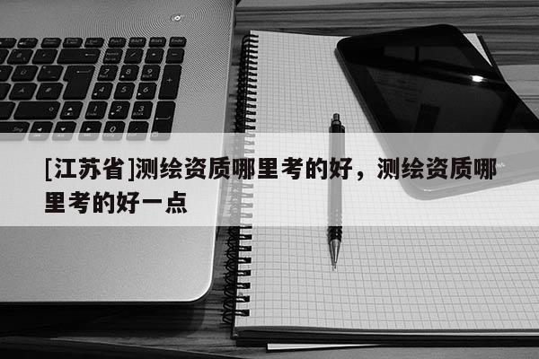 [江蘇省]測繪資質哪里考的好，測繪資質哪里考的好一點
