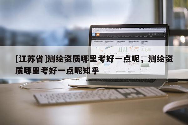 [江蘇省]測繪資質哪里考好一點呢，測繪資質哪里考好一點呢知乎