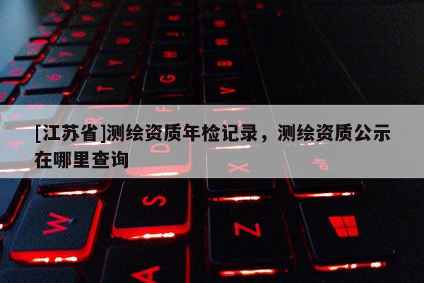[江蘇省]測(cè)繪資質(zhì)年檢記錄，測(cè)繪資質(zhì)公示在哪里查詢