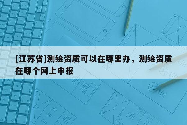 [江蘇省]測繪資質可以在哪里辦，測繪資質在哪個網上申報