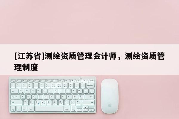 [江蘇省]測繪資質(zhì)管理會計師，測繪資質(zhì)管理制度