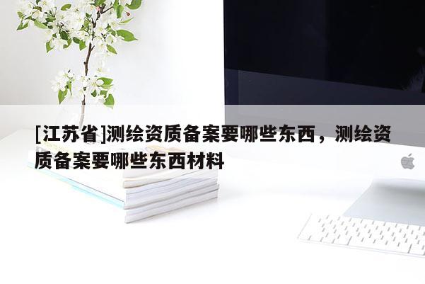 [江蘇省]測繪資質備案要哪些東西，測繪資質備案要哪些東西材料