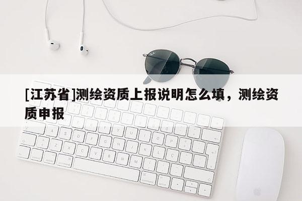 [江蘇省]測(cè)繪資質(zhì)上報(bào)說(shuō)明怎么填，測(cè)繪資質(zhì)申報(bào)