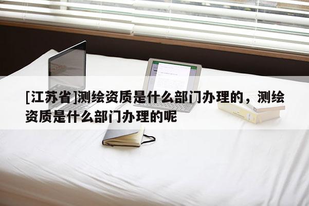 [江蘇省]測繪資質是什么部門辦理的，測繪資質是什么部門辦理的呢