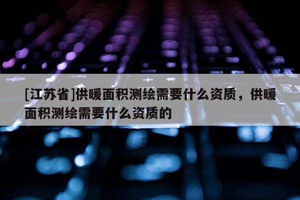 [江蘇省]供暖面積測繪需要什么資質，供暖面積測繪需要什么資質的